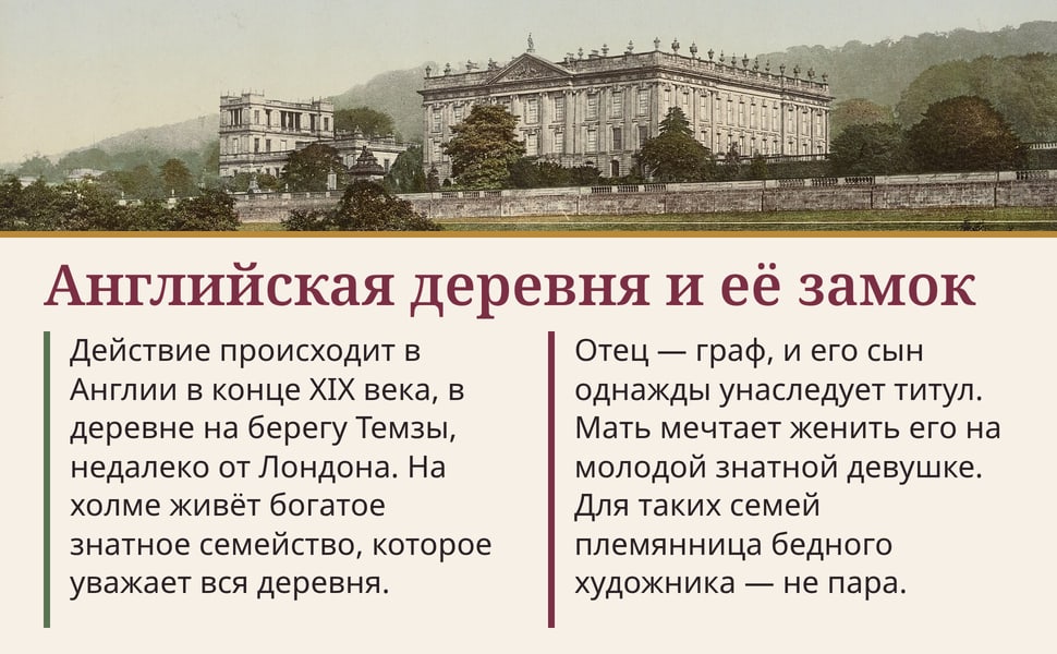 Английская деревня и её замок. Действие происходит в Англии в конце XIX века, в деревне на берегу Темзы, недалеко от Лондона. На холме живёт богатое знатное семейство, которое уважает вся деревня.