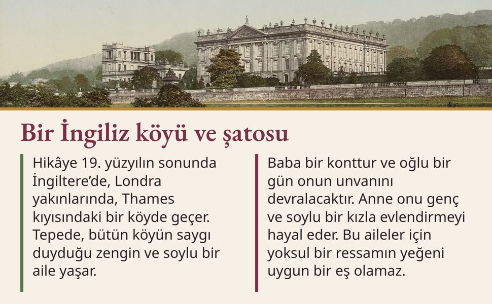 Bir İngiliz köyü ve şatosu. Hikâye 19. yüzyılın sonunda İngiltere’de, Londra yakınlarında, Thames kıyısındaki bir köyde geçer. Tepede, bütün köyün saygı duyduğu zengin ve soylu bir aile yaşar.