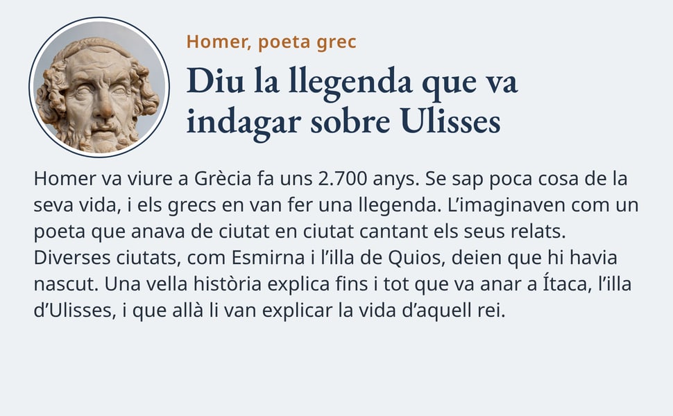 Diu la llegenda que va indagar sobre Ulisses. Homer va viure a Grècia fa uns 2.700 anys. Se sap poca cosa de la seva vida, i els grecs en van fer una llegenda. L’imaginaven com un poeta que anava de ciutat en ciutat…