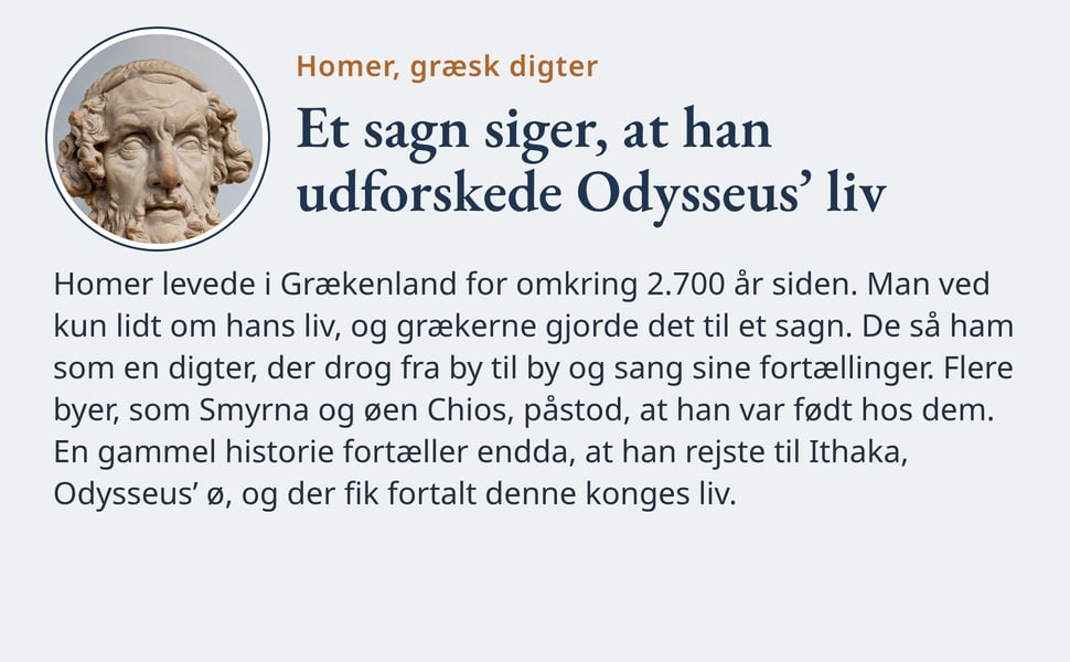 Et sagn siger, at han udforskede Odysseus’ liv. Homer levede i Grækenland for omkring 2.700 år siden. Man ved kun lidt om hans liv, og grækerne gjorde det til et sagn. De så ham som en digter, der drog fra by til by og…