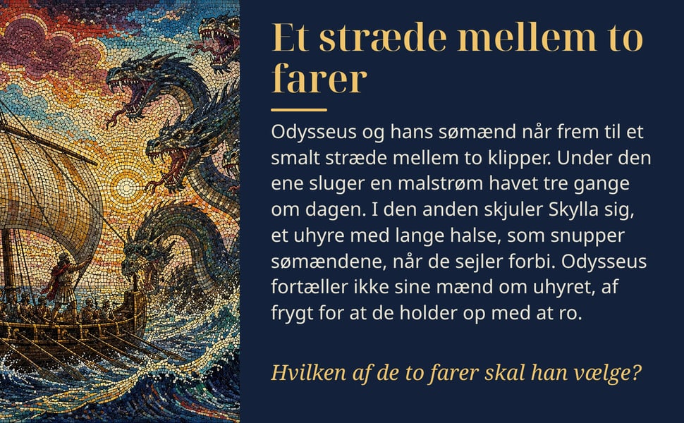 Et stræde mellem to farer. Odysseus og hans sømænd når frem til et smalt stræde mellem to klipper. Under den ene sluger en malstrøm havet tre gange om dagen. I den anden skjuler Skylla sig, et uhyre med lange halse…