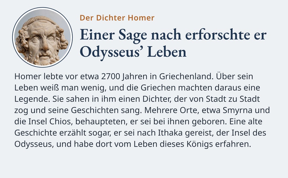 Einer Sage nach erforschte er Odysseus’ Leben. Homer lebte vor etwa 2700 Jahren in Griechenland. Über sein Leben weiß man wenig, und die Griechen machten daraus eine Legende. Sie sahen in ihm einen Dichter, der von…