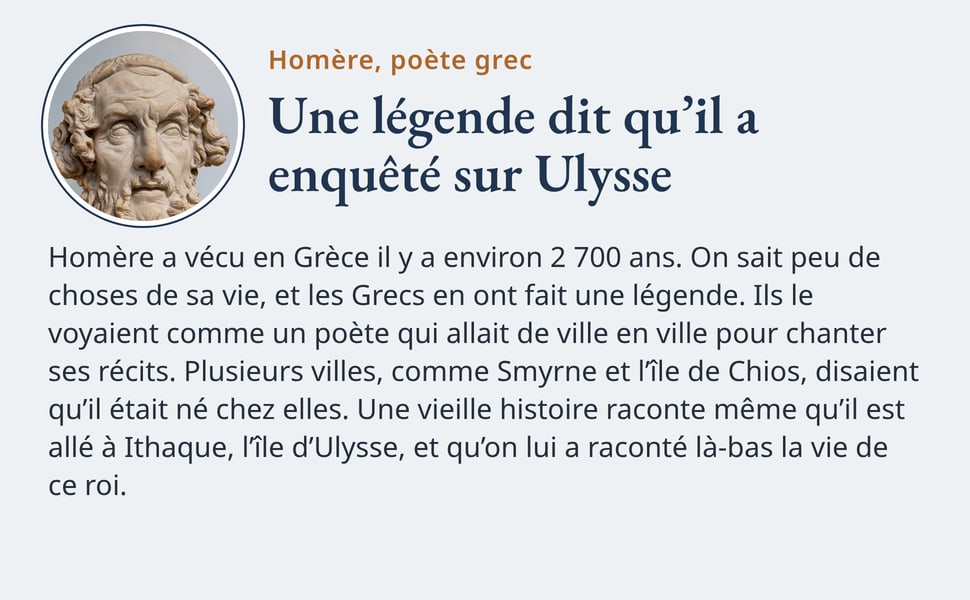 Homère, poète grec. Une légende dit qu’il a enquêté sur Ulysse. Homère a vécu en Grèce il y a environ 2 700 ans. On sait peu de choses de sa vie, et les Grecs en ont fait une légende. Ils le voyaient comme un poète qui allait de ville en ville pour chanter ses récits. Plusieurs villes, comme Smyrne et l’île de Chios, disaient qu’il était né chez elles. Une vieille histoire raconte même qu’il est allé à Ithaque, l’île d’Ulysse, et qu’on lui a raconté là-bas la vie de ce roi. Photo : un buste antique d’Homère, en marbre.
