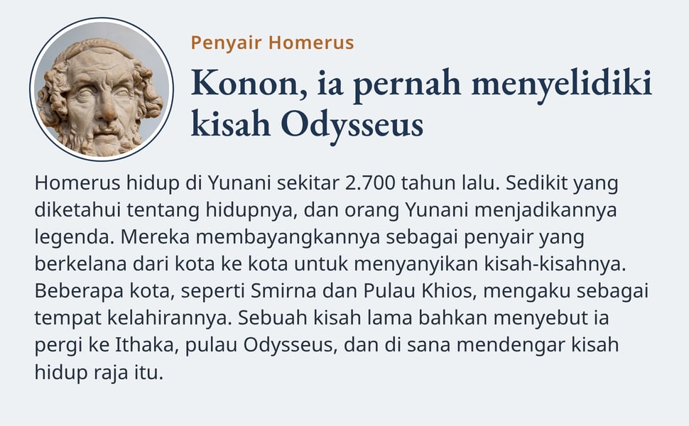 Konon, ia pernah menyelidiki kisah Odysseus. Homerus hidup di Yunani sekitar 2.700 tahun lalu. Sedikit yang diketahui tentang hidupnya, dan orang Yunani menjadikannya legenda. Mereka membayangkannya sebagai penyair…