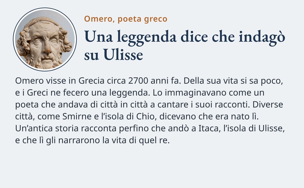 Una leggenda dice che indagò su Ulisse. Omero visse in Grecia circa 2700 anni fa. Della sua vita si sa poco, e i Greci ne fecero una leggenda. Lo immaginavano come un poeta che andava di città in città a cantare i suoi…