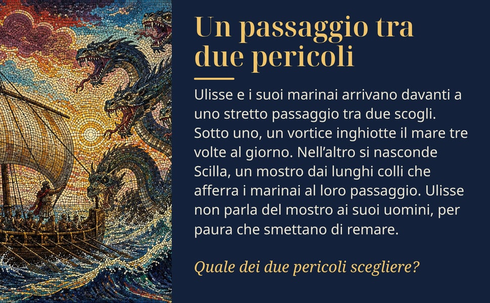 Un passaggio tra due pericoli. Ulisse e i suoi marinai arrivano davanti a uno stretto passaggio tra due scogli. Sotto uno, un vortice inghiotte il mare tre volte al giorno. Nell’altro si nasconde Scilla, un mostro dai…