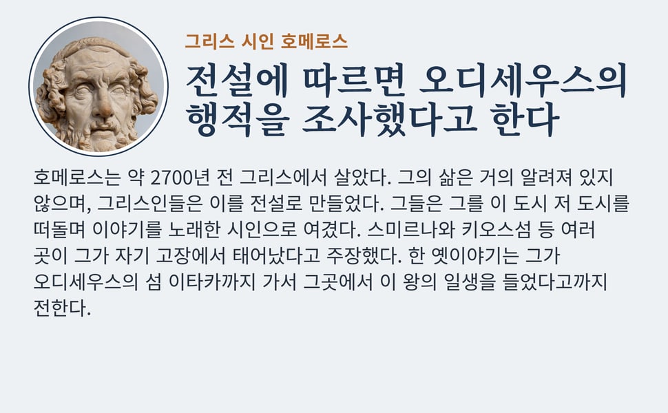전설에 따르면 오디세우스의 행적을 조사했다고 한다. 호메로스는 약 2700년 전 그리스에서 살았다. 그의 삶은 거의 알려져 있지 않으며, 그리스인들은 이를 전설로 만들었다. 그들은 그를 이 도시 저 도시를 떠돌며 이야기를 노래한 시인으로 여겼다. 스미르나와 키오스섬 등 여러 곳이 그가 자기 고장에서 태어났다고 주장했다. 한 옛이야기는 그가 오디세우스의 섬 이타카까지 가서 그곳에서 이 왕의…