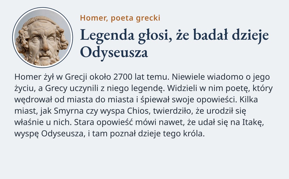 Legenda głosi, że badał dzieje Odyseusza. Homer żył w Grecji około 2700 lat temu. Niewiele wiadomo o jego życiu, a Grecy uczynili z niego legendę. Widzieli w nim poetę, który wędrował od miasta do miasta i śpiewał…