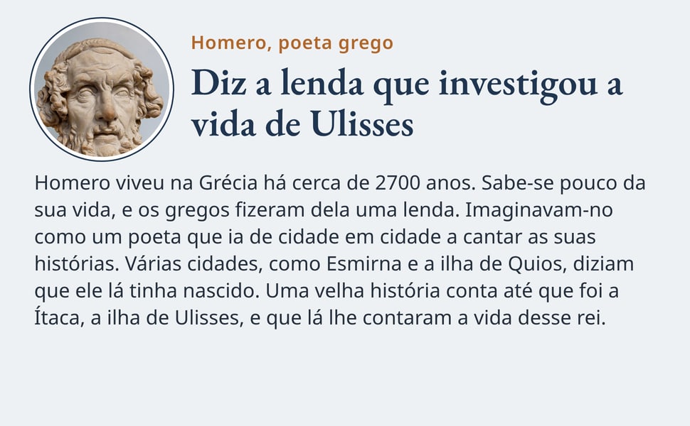 Diz a lenda que investigou a vida de Ulisses. Homero viveu na Grécia há cerca de 2700 anos. Sabe-se pouco da sua vida, e os gregos fizeram dela uma lenda. Imaginavam-no como um poeta que ia de cidade em cidade a cantar…