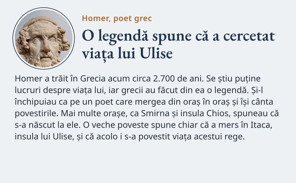 O legendă spune că a cercetat viața lui Ulise. Homer a trăit în Grecia acum circa 2.700 de ani. Se știu puține lucruri despre viața lui, iar grecii au făcut din ea o legendă. Și-l închipuiau ca pe un poet care mergea…