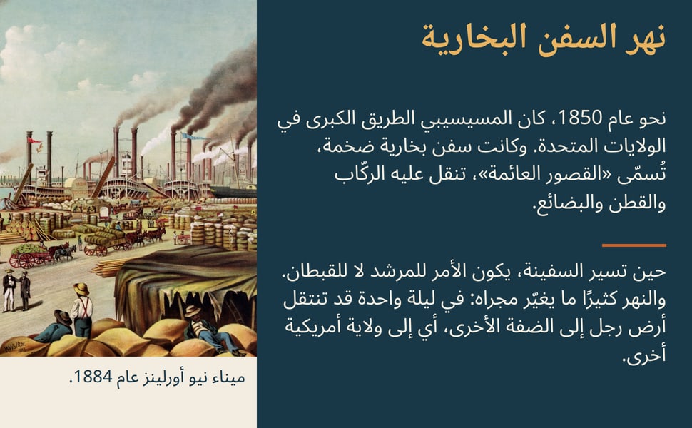 نهر السفن البخارية. نحو عام 1850، كان المسيسيبي الطريق الكبرى في الولايات المتحدة. وكانت سفن بخارية ضخمة، تُسمّى «القصور العائمة»، تنقل عليه الركّاب والقطن والبضائع.