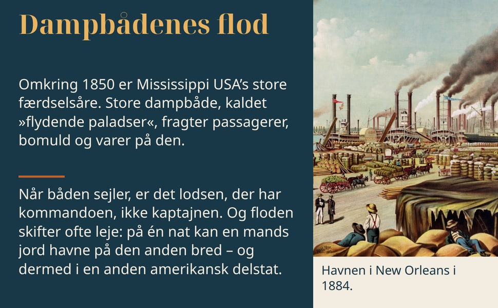 Dampbådenes flod. Omkring 1850 er Mississippi USA’s store færdselsåre. Store dampbåde, kaldet »flydende paladser«, fragter passagerer, bomuld og varer på den.