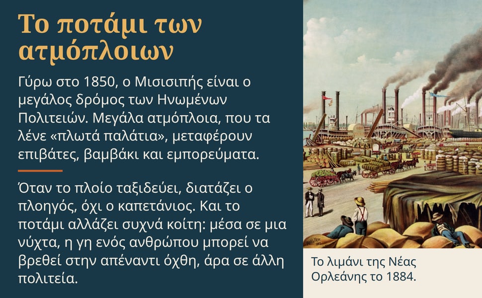 Το ποτάμι των ατμόπλοιων. Γύρω στο 1850, ο Μισισιπής είναι ο μεγάλος δρόμος των Ηνωμένων Πολιτειών. Μεγάλα ατμόπλοια, που τα λένε «πλωτά παλάτια», μεταφέρουν επιβάτες, βαμβάκι και εμπορεύματα.