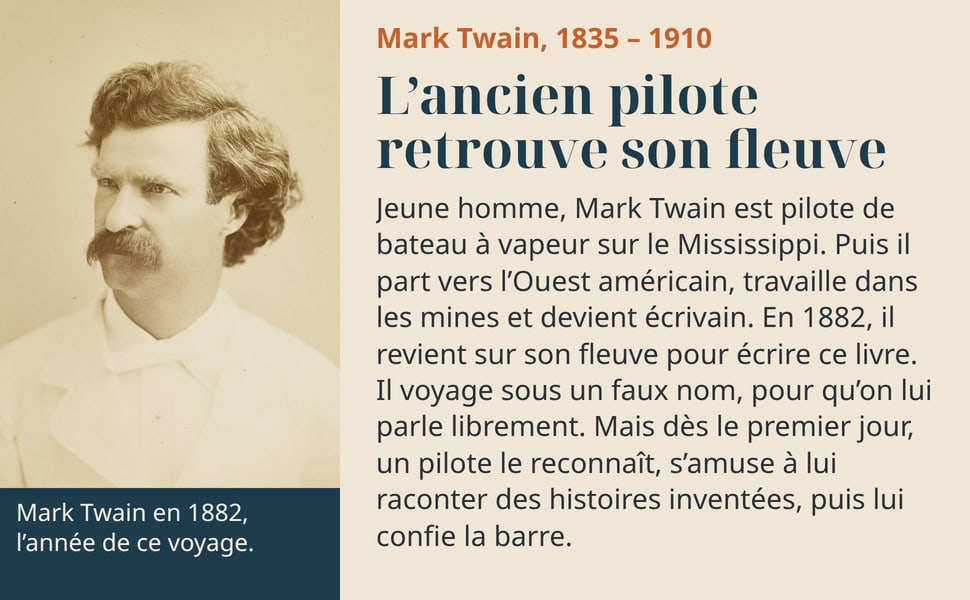Mark Twain, 1835 – 1910 L’ancien pilote retrouve son fleuve Jeune homme, Mark Twain est pilote de bateau à vapeur sur le Mississippi. Puis il part vers l’Ouest américain, travaille dans les mines et devient écrivain. En 1882, il revient sur son fleuve pour écrire ce livre. Il voyage sous un faux nom, pour qu’on lui parle librement. Mais dès le premier jour, un pilote le reconnaît, s’amuse à lui raconter des histoires inventées, puis lui confie la barre. Mark Twain en 1882, l’année de ce voyage.