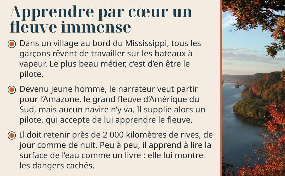 Apprendre par cœur un fleuve immense Dans un village au bord du Mississippi, tous les garçons rêvent de travailler sur les bateaux à vapeur. Le plus beau métier, c’est d’en être le pilote. Devenu jeune homme, le narrateur veut partir pour l’Amazone, le grand fleuve d’Amérique du Sud, mais aucun navire n’y va. Il supplie alors un pilote, qui accepte de lui apprendre le fleuve. Il doit retenir près de 2 000 kilomètres de rives, de jour comme de nuit. Peu à peu, il apprend à lire la surface de l’eau comme un livre : elle lui montre les dangers cachés. Image : le Mississippi vu d’une falaise, entre des arbres d’automne.