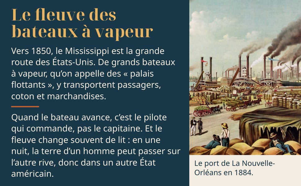 Le fleuve des bateaux à vapeur Vers 1850, le Mississippi est la grande route des États-Unis. De grands bateaux à vapeur, qu’on appelle des « palais flottants », y transportent passagers, coton et marchandises. Quand le bateau avance, c’est le pilote qui commande, pas le capitaine. Et le fleuve change souvent de lit : en une nuit, la terre d’un homme peut passer sur l’autre rive, donc dans un autre État américain. Le port de La Nouvelle-Orléans en 1884.