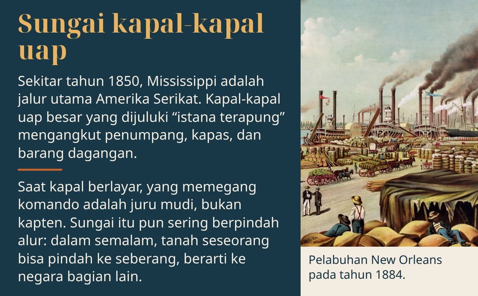 Sungai kapal-kapal uap. Sekitar tahun 1850, Mississippi adalah jalur utama Amerika Serikat. Kapal-kapal uap besar yang dijuluki “istana terapung” mengangkut penumpang, kapas, dan barang dagangan.