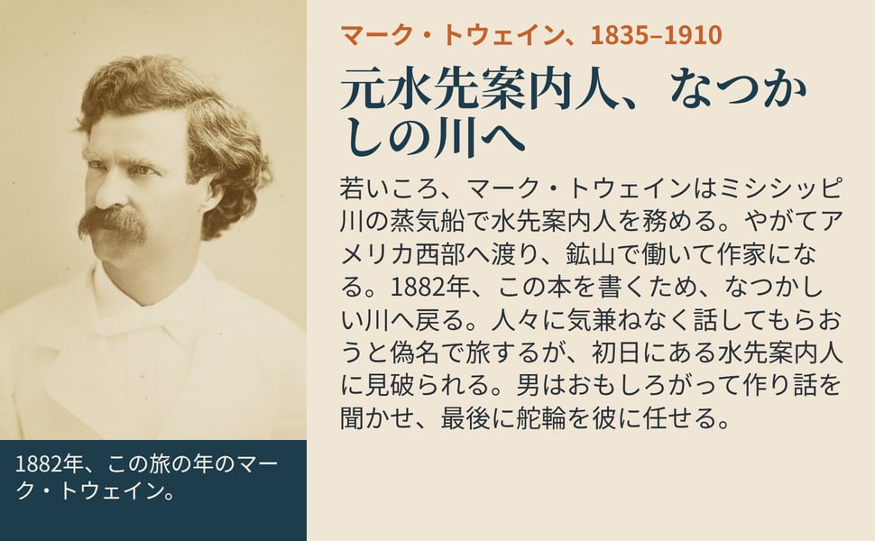 元水先案内人、なつかしの川へ。若いころ、マーク・トウェインはミシシッピ川の蒸気船で水先案内人を務める。やがてアメリカ西部へ渡り、鉱山で働いて作家になる。1882年、この本を書くため、なつかしい川へ戻る。人々に気兼ねなく話してもらおうと偽名で旅するが、初日にある水先案内人に見破られる。男はおもしろがって作り話を聞かせ、最後に舵輪を彼に任せる。