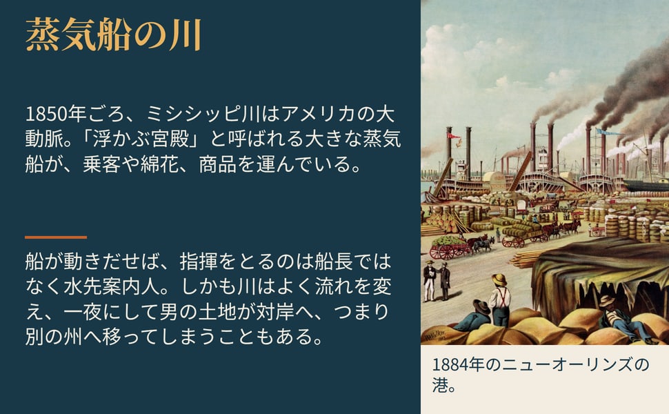 蒸気船の川。1850年ごろ、ミシシッピ川はアメリカの大動脈。「浮かぶ宮殿」と呼ばれる大きな蒸気船が、乗客や綿花、商品を運んでいる。