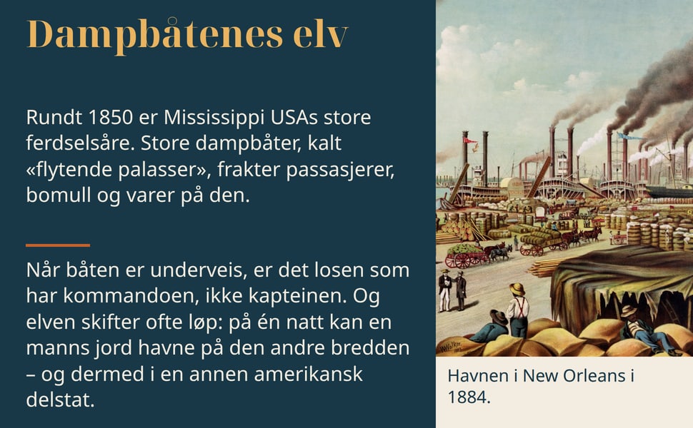 Dampbåtenes elv. Rundt 1850 er Mississippi USAs store ferdselsåre. Store dampbåter, kalt «flytende palasser», frakter passasjerer, bomull og varer på den.