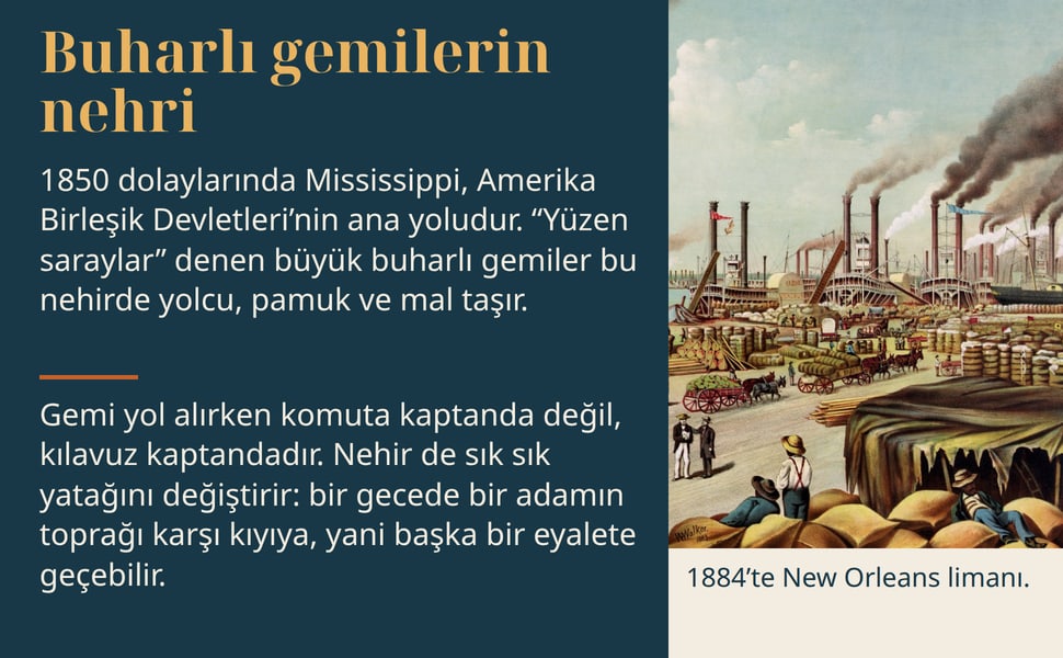 Buharlı gemilerin nehri. 1850 dolaylarında Mississippi, Amerika Birleşik Devletleri’nin ana yoludur. “Yüzen saraylar” denen büyük buharlı gemiler bu nehirde yolcu, pamuk ve mal taşır.