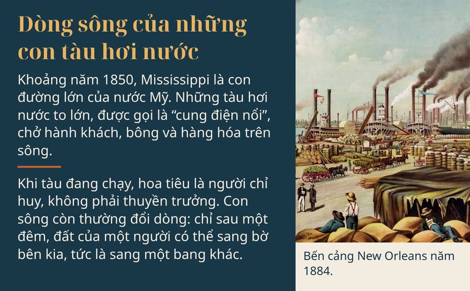 Dòng sông của những con tàu hơi nước. Khoảng năm 1850, Mississippi là con đường lớn của nước Mỹ. Những tàu hơi nước to lớn, được gọi là “cung điện nổi”, chở hành khách, bông và hàng hóa trên sông.