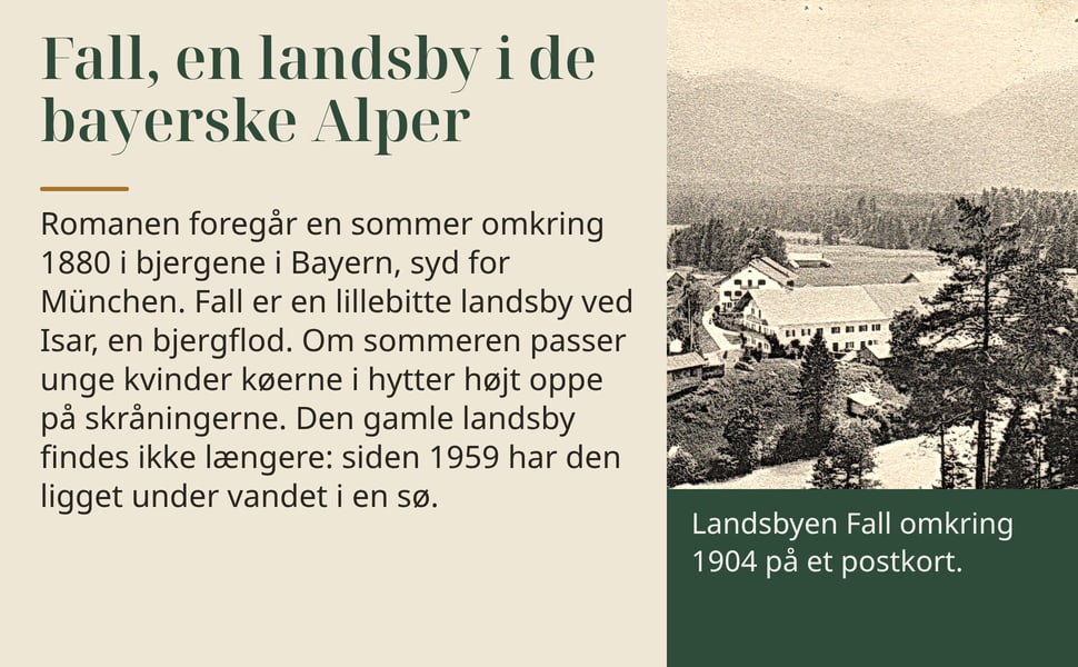 Fall, en landsby i de bayerske Alper. Romanen foregår en sommer omkring 1880 i bjergene i Bayern, syd for München. Fall er en lillebitte landsby ved Isar, en bjergflod. Om sommeren passer unge kvinder køerne i hytter…