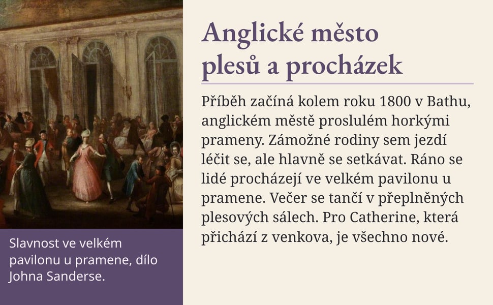 Anglické město plesů a procházek. Příběh začíná kolem roku 1800 v Bathu, anglickém městě proslulém horkými prameny. Zámožné rodiny sem jezdí léčit se, ale hlavně se setkávat. Ráno se lidé procházejí ve velkém pavilonu…
