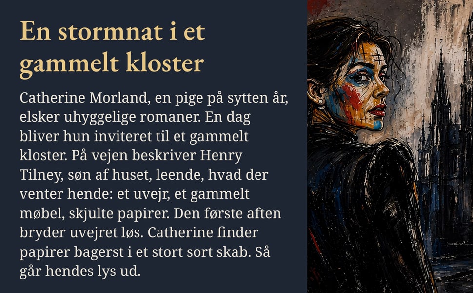 En stormnat i et gammelt kloster. Catherine Morland, en pige på sytten år, elsker uhyggelige romaner. En dag bliver hun inviteret til et gammelt kloster. På vejen beskriver Henry Tilney, søn af huset, leende, hvad der…