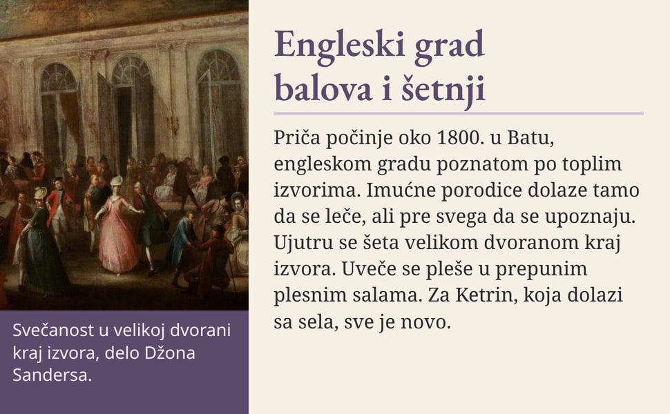 Engleski grad balova i šetnji. Priča počinje oko 1800. u Batu, engleskom gradu poznatom po toplim izvorima. Imućne porodice dolaze tamo da se leče, ali pre svega da se upoznaju. Ujutru se šeta velikom dvoranom kraj…