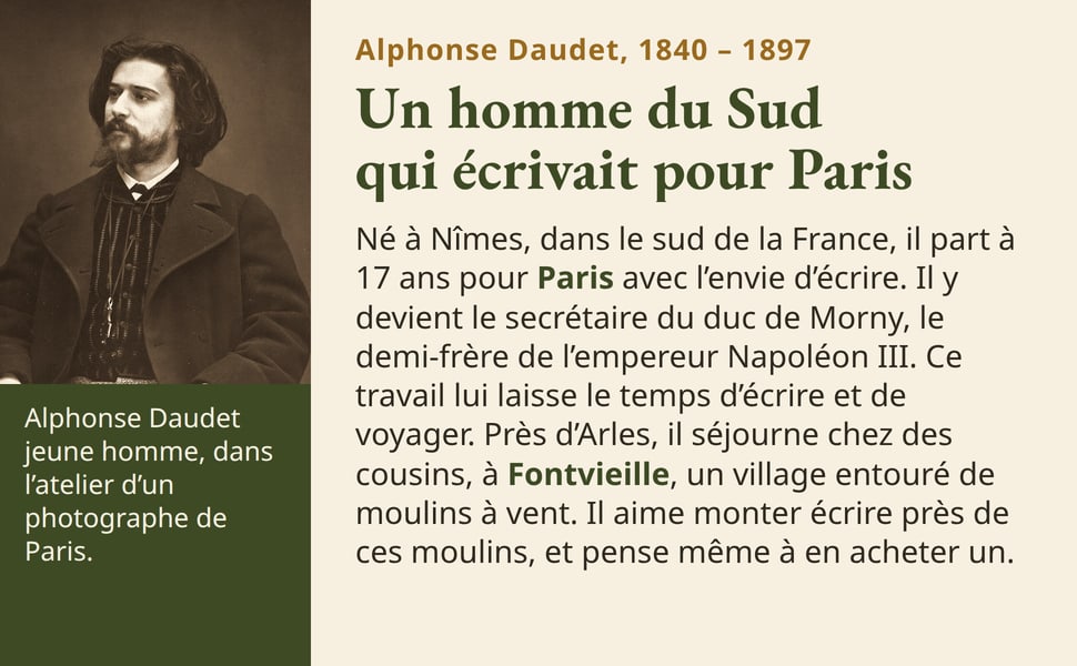 Alphonse Daudet, 1840 – 1897. Un homme du Sud qui écrivait pour Paris. Né à Nîmes, dans le sud de la France, il part à 17 ans pour Paris avec l’envie d’écrire. Il y devient le secrétaire du duc de Morny, le demi-frère de l’empereur Napoléon III. Ce travail lui laisse le temps d’écrire et de voyager. Près d’Arles, il séjourne chez des cousins, à Fontvieille, un village entouré de moulins à vent. Il aime monter écrire près de ces moulins, et pense même à en acheter un. Alphonse Daudet jeune homme, dans l’atelier d’un photographe de Paris.