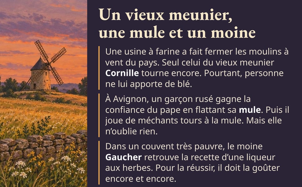 Un vieux meunier, une mule et un moine. Une usine à farine a fait fermer les moulins à vent du pays. Seul celui du vieux meunier Cornille tourne encore. Pourtant, personne ne lui apporte de blé. À Avignon, un garçon rusé gagne la confiance du pape en flattant sa mule. Puis il joue de méchants tours à la mule. Mais elle n’oublie rien. Dans un couvent très pauvre, le moine Gaucher retrouve la recette d’une liqueur aux herbes. Pour la réussir, il doit la goûter encore et encore.