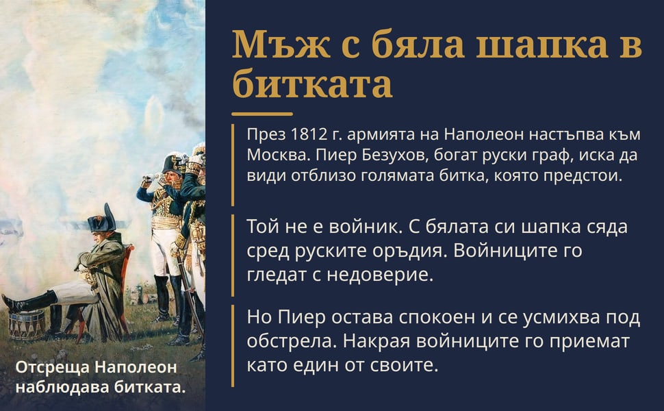 Мъж с бяла шапка в битката. През 1812 г. армията на Наполеон настъпва към Москва. Пиер Безухов, богат руски граф, иска да види отблизо голямата битка, която предстои.