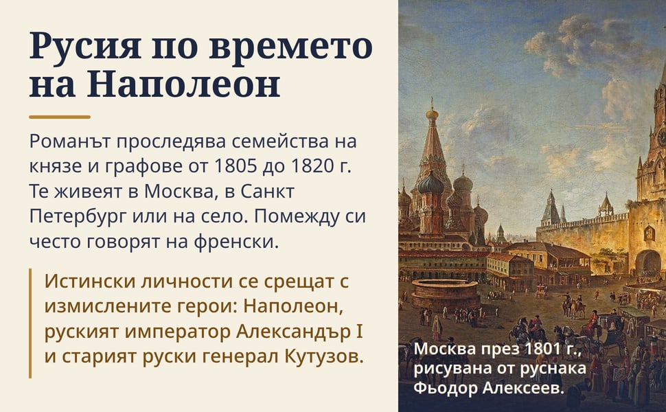 Русия по времето на Наполеон. Романът проследява семейства на князе и графове от 1805 до 1820 г. Те живеят в Москва, в Санкт Петербург или на село. Помежду си често говорят на френски.