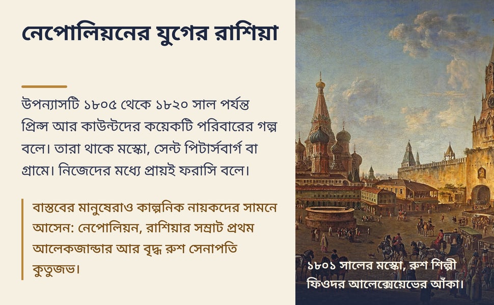 নেপোলিয়নের যুগের রাশিয়া. উপন্যাসটি ১৮০৫ থেকে ১৮২০ সাল পর্যন্ত প্রিন্স আর কাউন্টদের কয়েকটি পরিবারের গল্প বলে। তারা থাকে মস্কো, সেন্ট পিটার্সবার্গ বা গ্রামে। নিজেদের মধ্যে প্রায়ই ফরাসি বলে।.