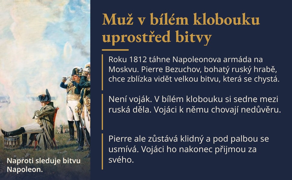 Muž v bílém klobouku uprostřed bitvy. Roku 1812 táhne Napoleonova armáda na Moskvu. Pierre Bezuchov, bohatý ruský hrabě, chce zblízka vidět velkou bitvu, která se chystá.