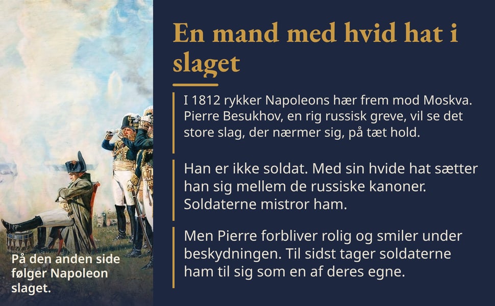 En mand med hvid hat i slaget. I 1812 rykker Napoleons hær frem mod Moskva. Pierre Besukhov, en rig russisk greve, vil se det store slag, der nærmer sig, på tæt hold.