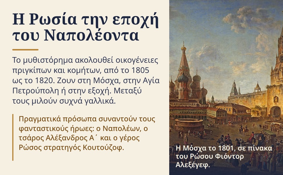 Η Ρωσία την εποχή του Ναπολέοντα. Το μυθιστόρημα ακολουθεί οικογένειες πριγκίπων και κομήτων, από το 1805 ως το 1820. Ζουν στη Μόσχα, στην Αγία Πετρούπολη ή στην εξοχή. Μεταξύ τους μιλούν συχνά γαλλικά.