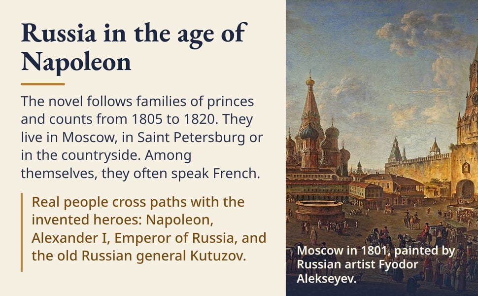 Russia in the age of Napoleon. The novel follows families of princes and counts from 1805 to 1820. They live in Moscow, in Saint Petersburg or in the countryside. Among themselves, they often speak French.