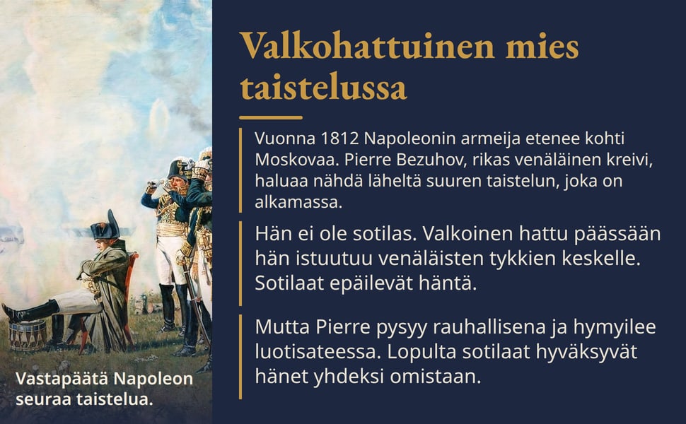Valkohattuinen mies taistelussa. Vuonna 1812 Napoleonin armeija etenee kohti Moskovaa. Pierre Bezuhov, rikas venäläinen kreivi, haluaa nähdä läheltä suuren taistelun, joka on alkamassa.