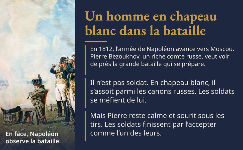 Un homme en chapeau blanc dans la bataille. En 1812, l’armée de Napoléon avance vers Moscou. Pierre Bezoukhov, un riche comte russe, veut voir de près la grande bataille qui se prépare. Il n’est pas soldat. En chapeau blanc, il s’assoit parmi les canons russes. Les soldats se méfient de lui. Mais Pierre reste calme et sourit sous les tirs. Les soldats finissent par l’accepter comme l’un des leurs. Image : En face, Napoléon observe la bataille.