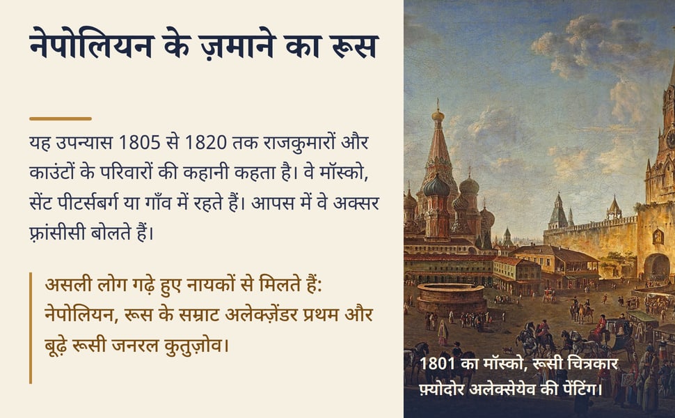 नेपोलियन के ज़माने का रूस. यह उपन्यास 1805 से 1820 तक राजकुमारों और काउंटों के परिवारों की कहानी कहता है। वे मॉस्को, सेंट पीटर्सबर्ग या गाँव में रहते हैं। आपस में वे अक्सर फ़्रांसीसी बोलते हैं।.
