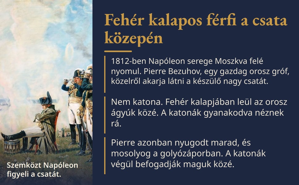 Fehér kalapos férfi a csata közepén. 1812-ben Napóleon serege Moszkva felé nyomul. Pierre Bezuhov, egy gazdag orosz gróf, közelről akarja látni a készülő nagy csatát.