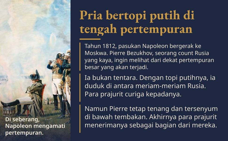 Pria bertopi putih di tengah pertempuran. Tahun 1812, pasukan Napoleon bergerak ke Moskwa. Pierre Bezukhov, seorang count Rusia yang kaya, ingin melihat dari dekat pertempuran besar yang akan terjadi.