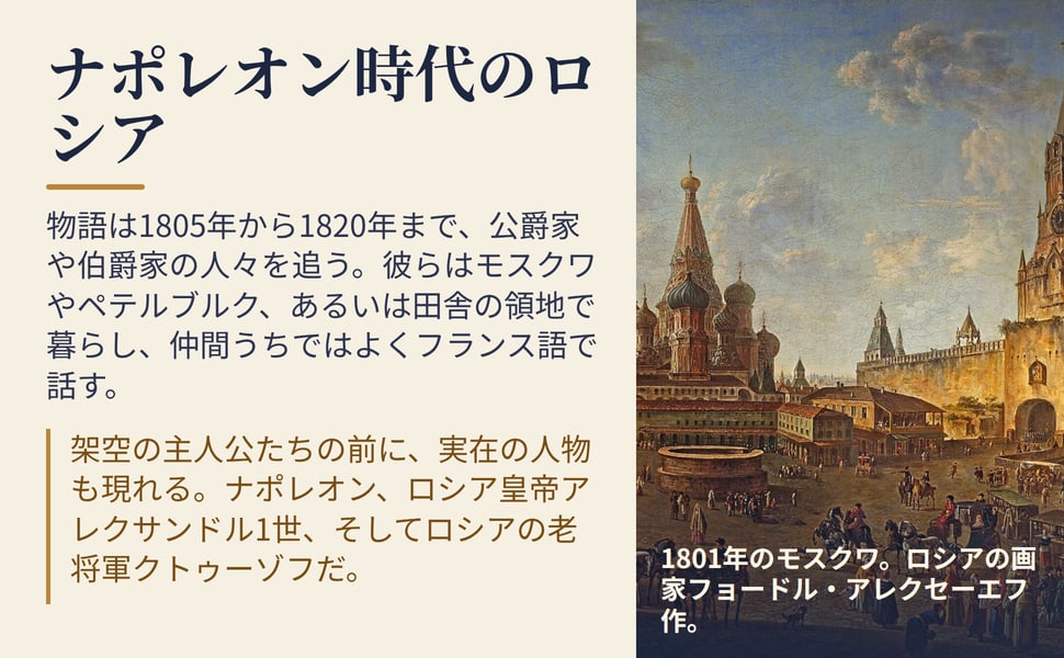 ナポレオン時代のロシア。物語は1805年から1820年まで、公爵家や伯爵家の人々を追う。彼らはモスクワやペテルブルク、あるいは田舎の領地で暮らし、仲間うちではよくフランス語で話す。