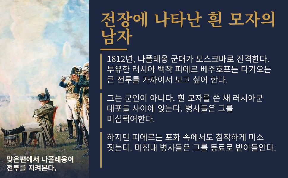 전장에 나타난 흰 모자의 남자. 1812년, 나폴레옹 군대가 모스크바로 진격한다. 부유한 러시아 백작 피에르 베주호프는 다가오는 큰 전투를 가까이서 보고 싶어 한다.