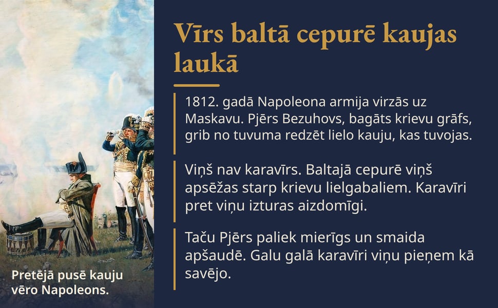 Vīrs baltā cepurē kaujas laukā. 1812. gadā Napoleona armija virzās uz Maskavu. Pjērs Bezuhovs, bagāts krievu grāfs, grib no tuvuma redzēt lielo kauju, kas tuvojas.