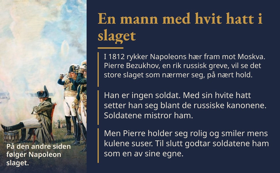 En mann med hvit hatt i slaget. I 1812 rykker Napoleons hær fram mot Moskva. Pierre Bezukhov, en rik russisk greve, vil se det store slaget som nærmer seg, på nært hold.