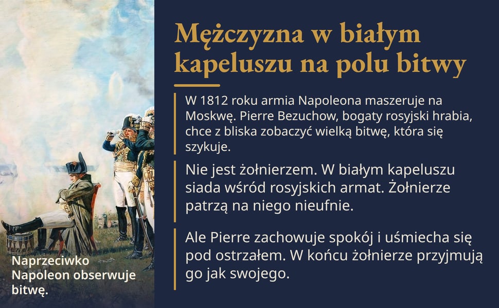 Mężczyzna w białym kapeluszu na polu bitwy. W 1812 roku armia Napoleona maszeruje na Moskwę. Pierre Bezuchow, bogaty rosyjski hrabia, chce z bliska zobaczyć wielką bitwę, która się szykuje.