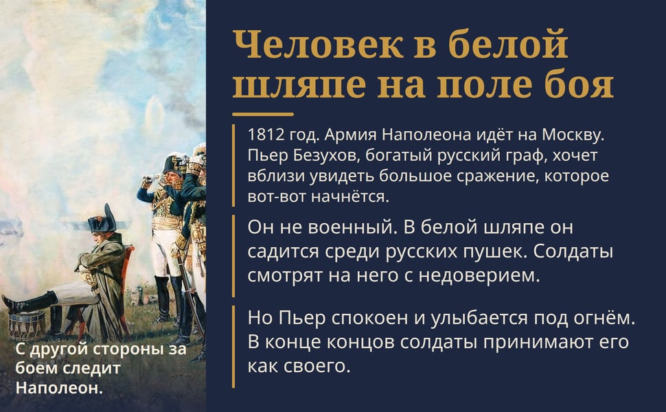 Человек в белой шляпе на поле боя. 1812 год. Армия Наполеона идёт на Москву. Пьер Безухов, богатый русский граф, хочет вблизи увидеть большое сражение, которое вот-вот начнётся.